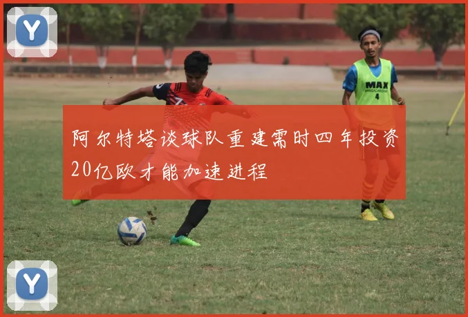 阿尔特塔谈球队重建需时四年投资20亿欧才能加速进程