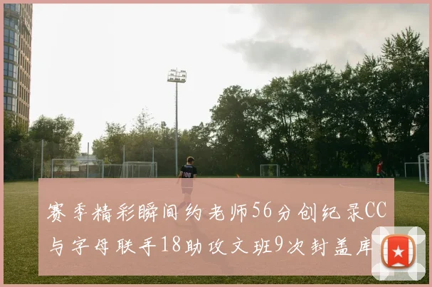 赛季精彩瞬间约老师56分创纪录CC与字母联手18助攻文班9次封盖库里三分球12记齐发