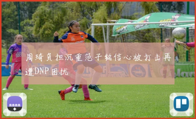 周琦负担沉重范子铭信心被打击再遭DNP困扰