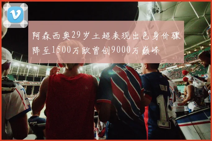 阿森西奥29岁土超表现出色身价骤降至1500万欧曾创9000万巅峰
