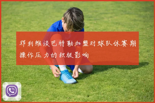 邓利维谈巴特勒加盟对球队休赛期操作压力的积极影响