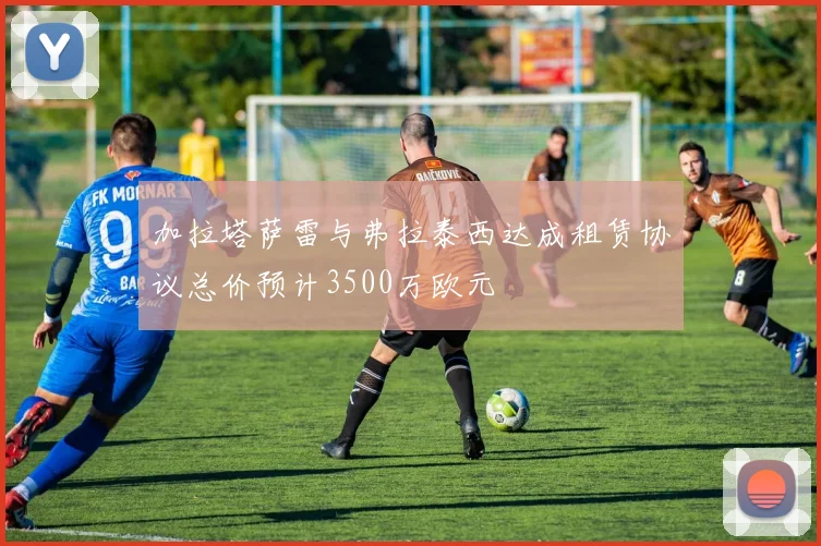 加拉塔萨雷与弗拉泰西达成租赁协议总价预计3500万欧元