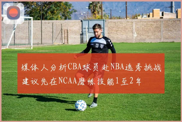 媒体人分析CBA球员赴NBA选秀挑战建议先在NCAA磨练技能1至2年