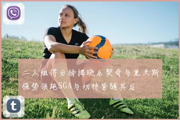 二人组得分榜揭晓东契奇与里夫斯强势领跑SGA与切特紧随其后