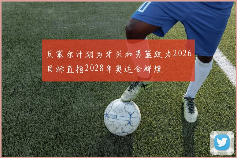 瓦塞尔计划为牙买加男篮效力2026目标直指2028年奥运会辉煌