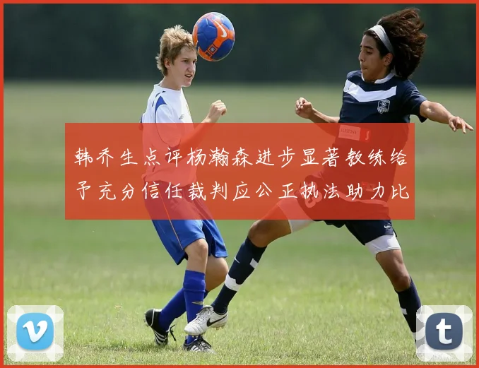 韩乔生点评杨瀚森进步显著教练给予充分信任裁判应公正执法助力比赛发展