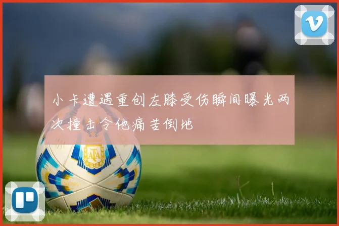 小卡遭遇重创左膝受伤瞬间曝光两次撞击令他痛苦倒地