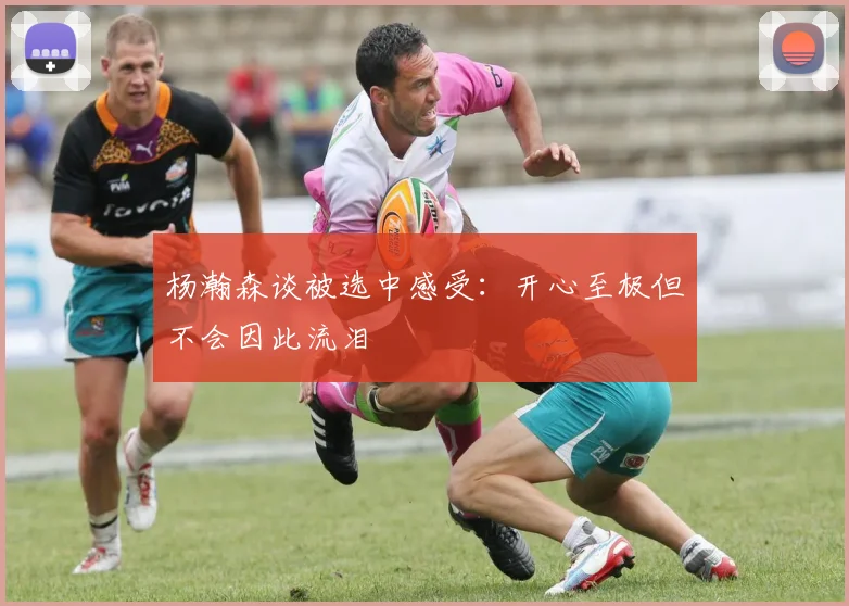 杨瀚森谈被选中感受：开心至极但不会因此流泪