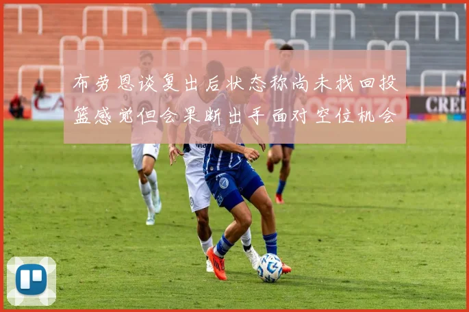 布劳恩谈复出后状态称尚未找回投篮感觉但会果断出手面对空位机会