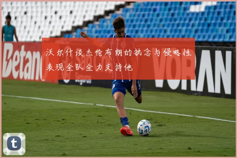 沃尔什谈杰伦布朗的执念与侵略性表现全队全力支持他