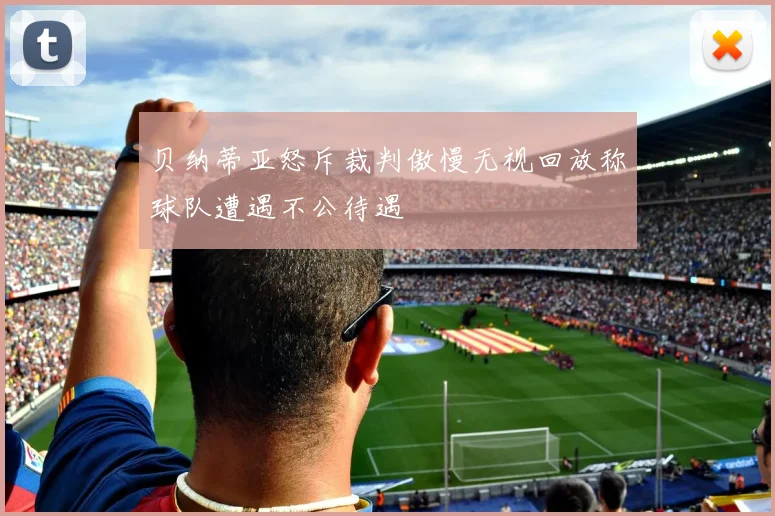 贝纳蒂亚怒斥裁判傲慢无视回放称球队遭遇不公待遇