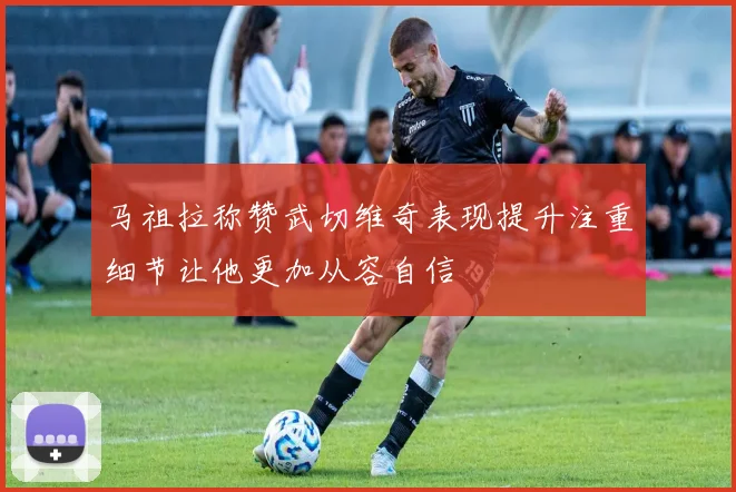 马祖拉称赞武切维奇表现提升注重细节让他更加从容自信