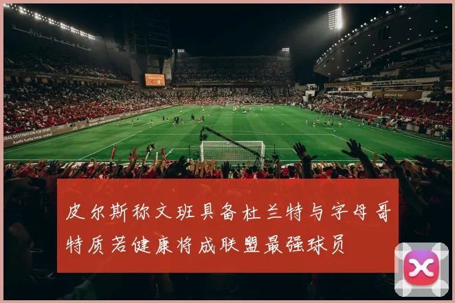 皮尔斯称文班具备杜兰特与字母哥特质若健康将成联盟最强球员