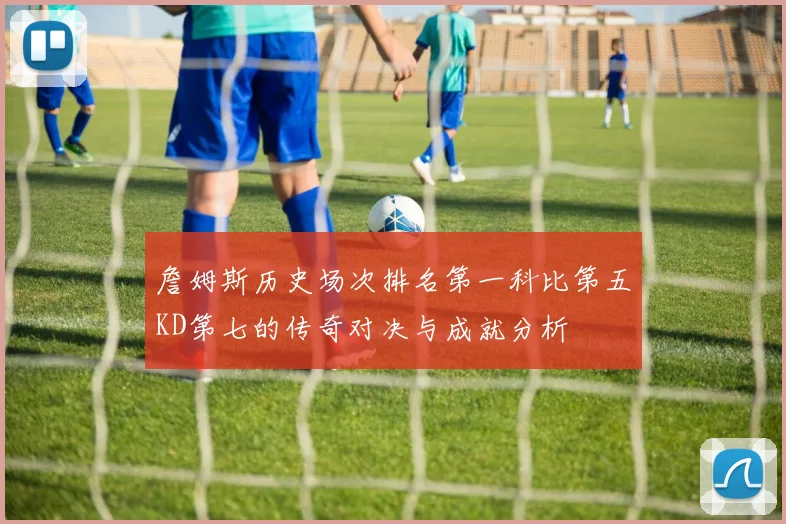 詹姆斯历史场次排名第一科比第五KD第七的传奇对决与成就分析