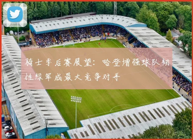 骑士季后赛展望：哈登增强球队韧性绿军成最大竞争对手