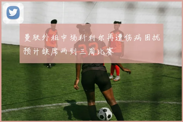 曼联外租中场科利尔再遭伤病困扰预计缺席两到三周比赛