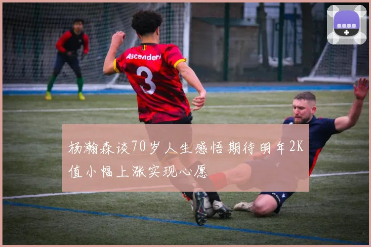 杨瀚森谈70岁人生感悟期待明年2K值小幅上涨实现心愿