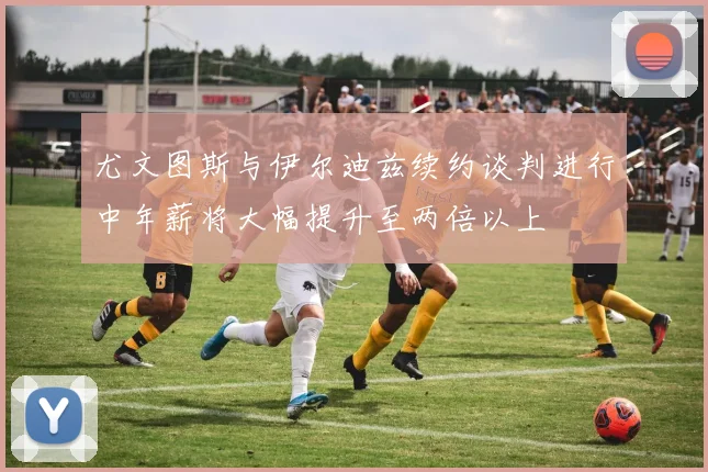 尤文图斯与伊尔迪兹续约谈判进行中年薪将大幅提升至两倍以上