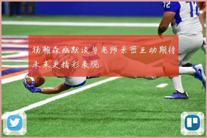 杨瀚森幽默谈与老师亲密互动期待未来更精彩表现