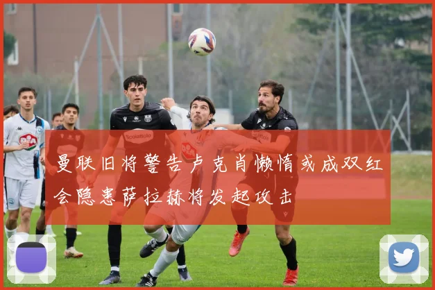 曼联旧将警告卢克肖懒惰或成双红会隐患萨拉赫将发起攻击