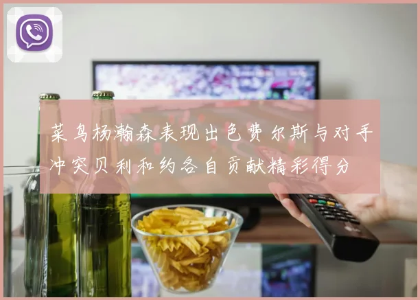 菜鸟杨瀚森表现出色费尔斯与对手冲突贝利和约各自贡献精彩得分