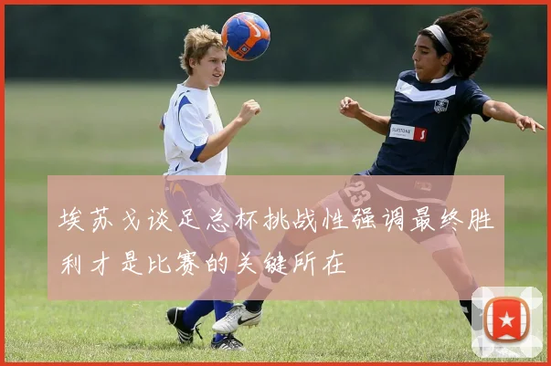 埃苏戈谈足总杯挑战性强调最终胜利才是比赛的关键所在