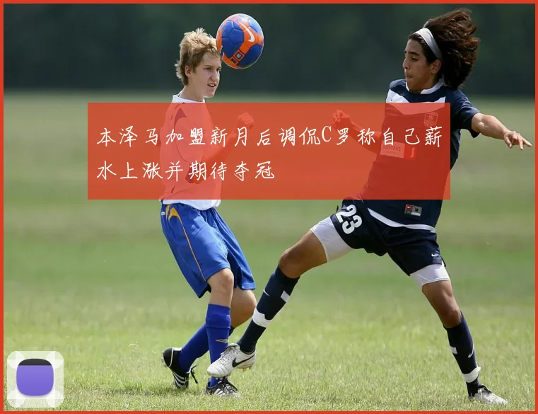 本泽马加盟新月后调侃C罗称自己薪水上涨并期待夺冠