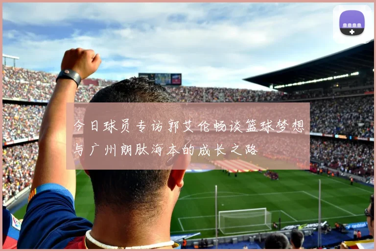 今日球员专访郭艾伦畅谈篮球梦想与广州朗肽海本的成长之路