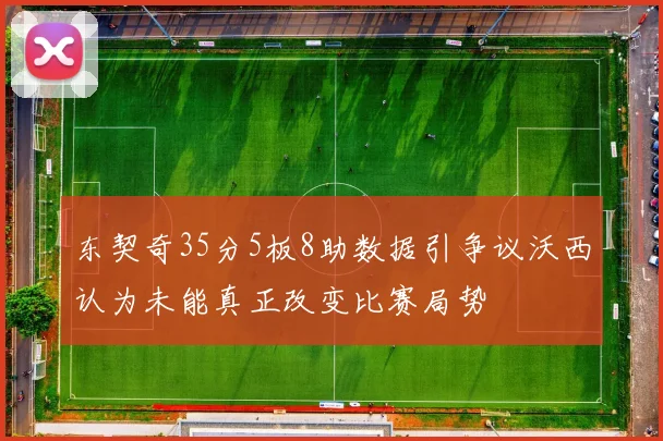 东契奇35分5板8助数据引争议沃西认为未能真正改变比赛局势