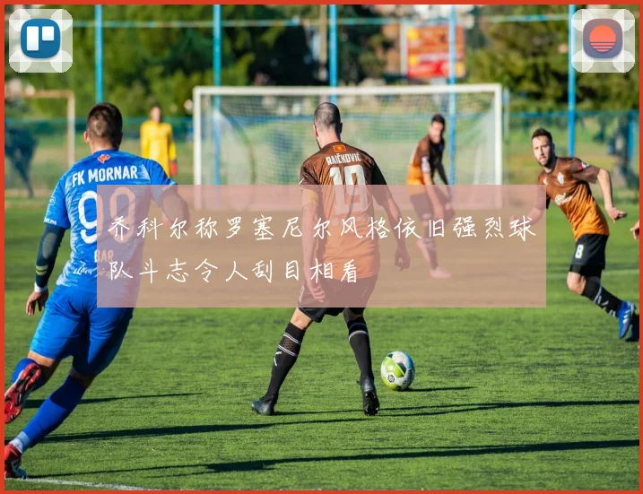 乔科尔称罗塞尼尔风格依旧强烈球队斗志令人刮目相看