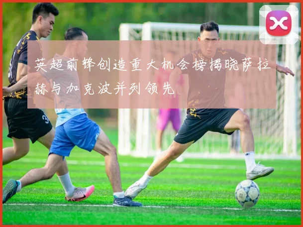 英超前锋创造重大机会榜揭晓萨拉赫与加克波并列领先