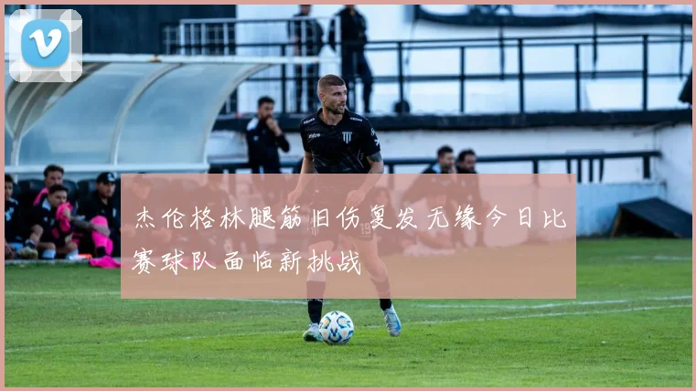 杰伦格林腿筋旧伤复发无缘今日比赛球队面临新挑战