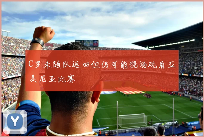 C罗未随队返回但仍可能现场观看亚美尼亚比赛