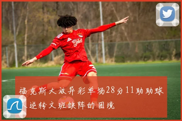 福克斯大放异彩单场28分11助助球队逆转文班缺阵的困境