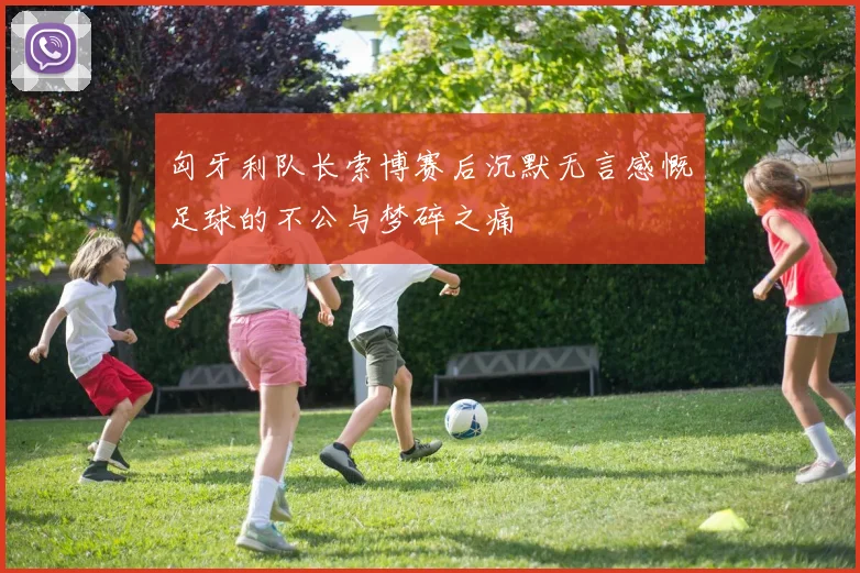 匈牙利队长索博赛后沉默无言感慨足球的不公与梦碎之痛