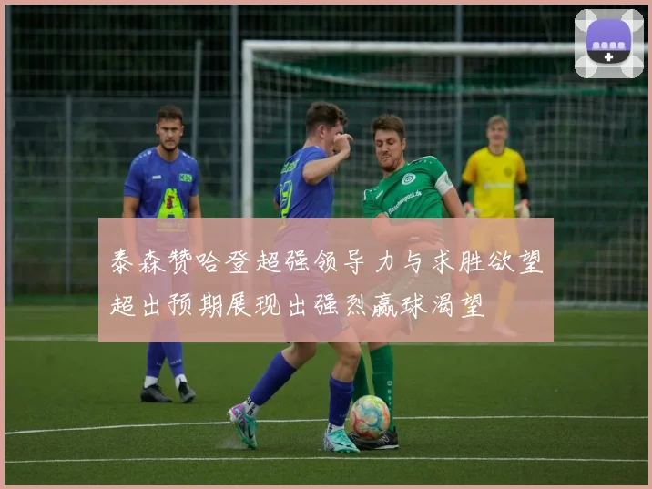 泰森赞哈登超强领导力与求胜欲望超出预期展现出强烈赢球渴望