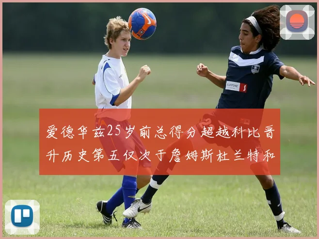 爱德华兹25岁前总得分超越科比晋升历史第五仅次于詹姆斯杜兰特和东契奇