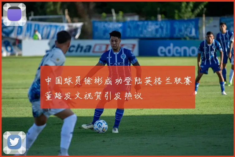 中国球员徐彬成功登陆英格兰联赛董路发文祝贺引发热议
